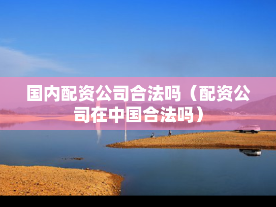 国内配资公司合法吗（配资公司在中国合法吗）