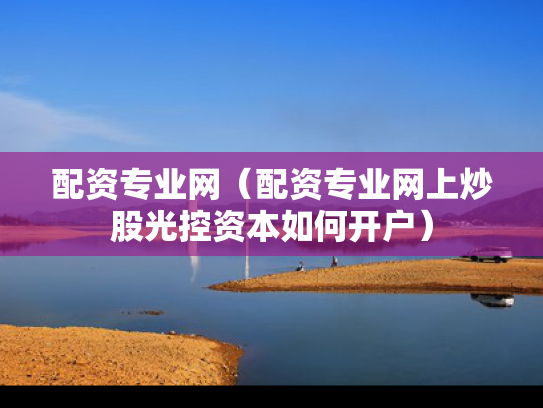 配资专业网（配资专业网上炒股光控资本如何开户）