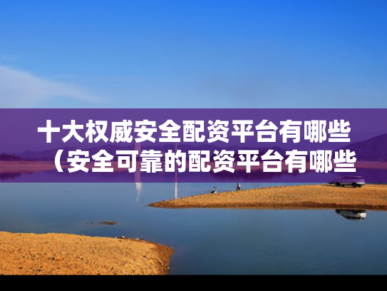 十大权威安全配资平台有哪些（安全可靠的配资平台有哪些）