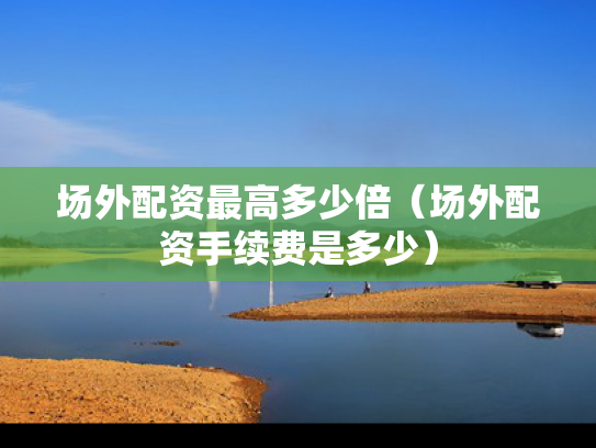 场外配资最高多少倍（场外配资手续费是多少）