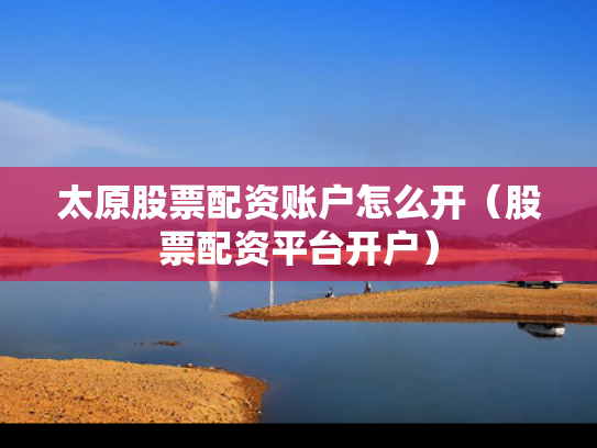 太原股票配资账户怎么开（股票配资平台开户）