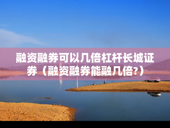 融资融券可以几倍杠杆长城证券（融资融券能融几倍?）