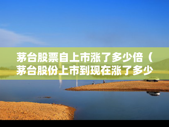 茅台股票自上市涨了多少倍（茅台股份上市到现在涨了多少）