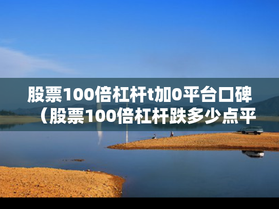 股票100倍杠杆t加0平台口碑（股票100倍杠杆跌多少点平仓）