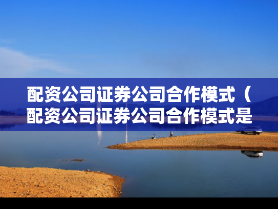 配资公司证券公司合作模式（配资公司证券公司合作模式是什么）