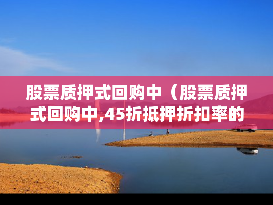 股票质押式回购中（股票质押式回购中,45折抵押折扣率的是哪类股票）