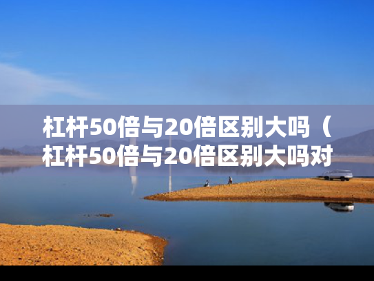 杠杆50倍与20倍区别大吗（杠杆50倍与20倍区别大吗对比）