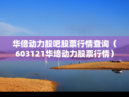 华倍动力股吧股票行情查询（603121华培动力股票行情）