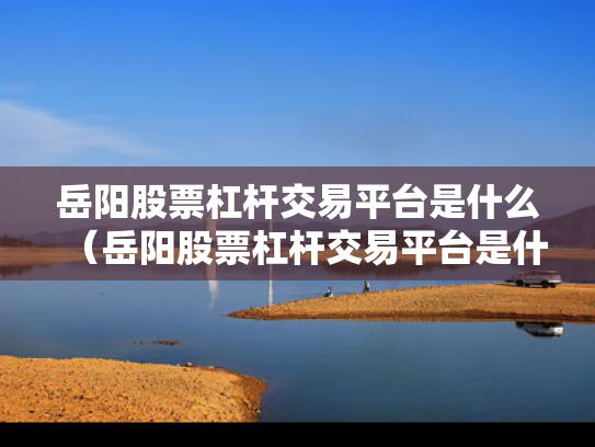 岳阳股票杠杆交易平台是什么（岳阳股票杠杆交易平台是什么）