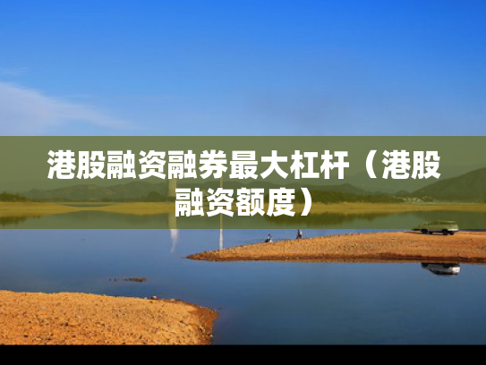港股融资融券最大杠杆（港股融资额度）