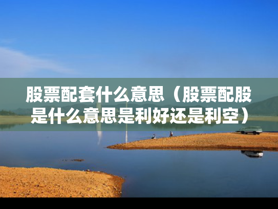 股票配套什么意思（股票配股是什么意思是利好还是利空）