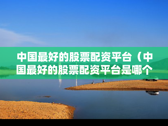 中国最好的股票配资平台（中国最好的股票配资平台是哪个）