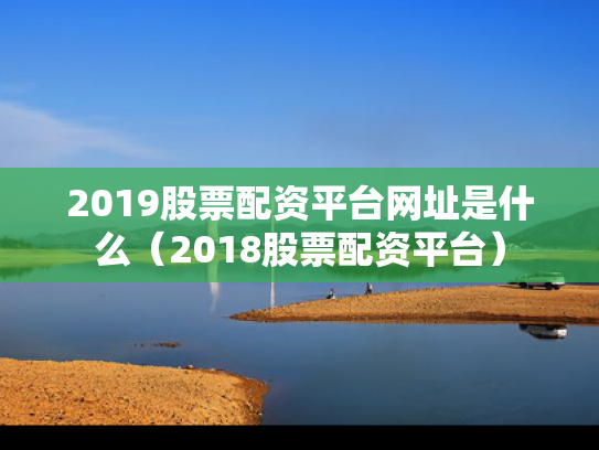 2019股票配资平台网址是什么（2018股票配资平台）