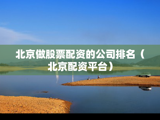 北京做股票配资的公司排名（北京配资平台）