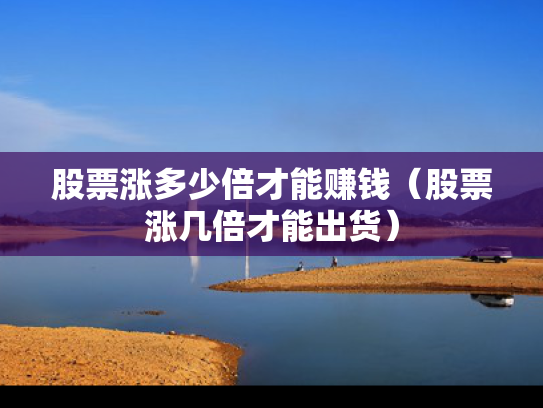 股票涨多少倍才能赚钱（股票涨几倍才能出货）