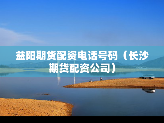 益阳期货配资电话号码（长沙期货配资公司）
