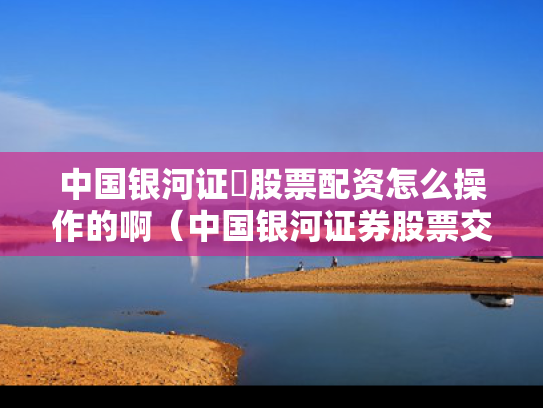 中国银河证劵股票配资怎么操作的啊（中国银河证券股票交易软件）