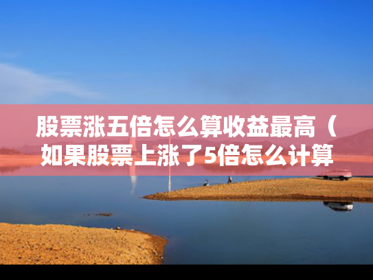股票涨五倍怎么算收益最高（如果股票上涨了5倍怎么计算）