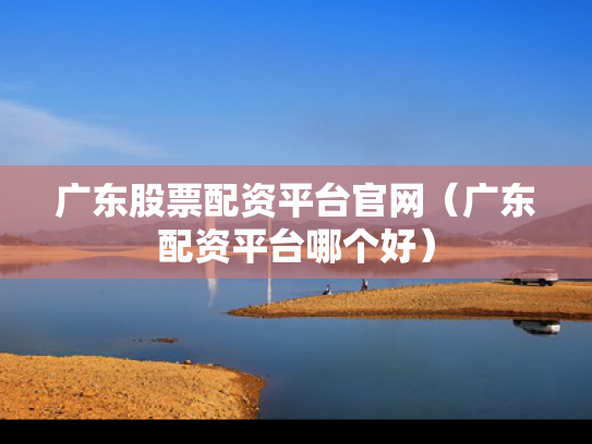 广东股票配资平台官网（广东配资平台哪个好）