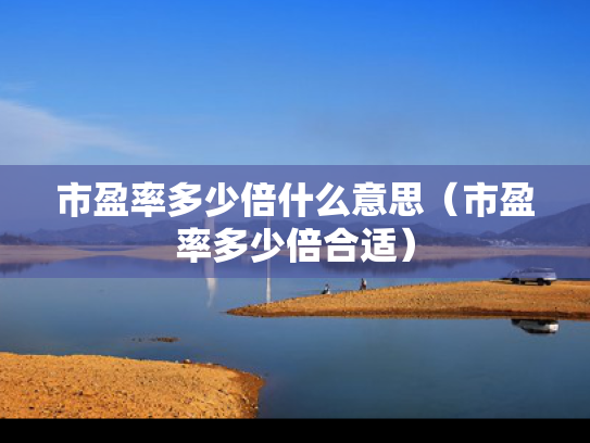 市盈率多少倍什么意思（市盈率多少倍合适）