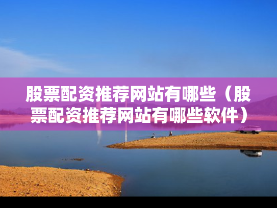 股票配资推荐网站有哪些（股票配资推荐网站有哪些软件）