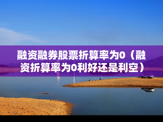 融资融券股票折算率为0（融资折算率为0利好还是利空）