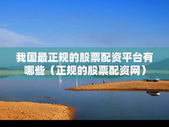 我国最正规的股票配资平台有哪些（正规的股票配资网）