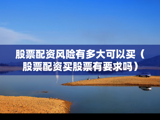 股票配资风险有多大可以买（股票配资买股票有要求吗）