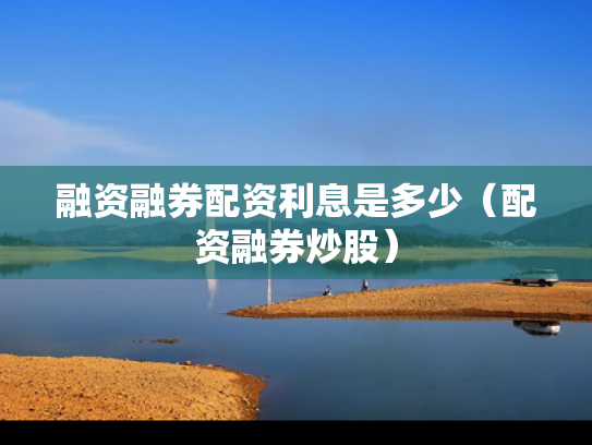 融资融券配资利息是多少（配资融券炒股）