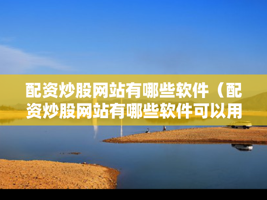 配资炒股网站有哪些软件（配资炒股网站有哪些软件可以用）