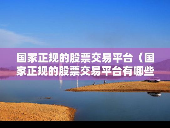 国家正规的股票交易平台（国家正规的股票交易平台有哪些）