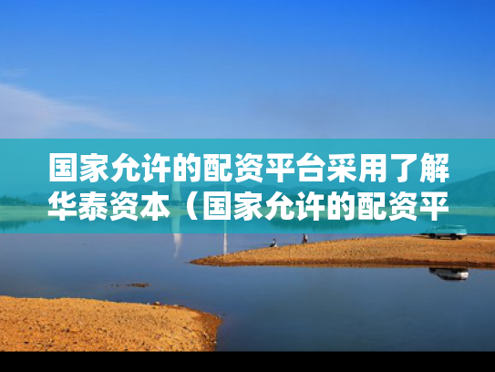 国家允许的配资平台采用了解华泰资本（国家允许的配资平台采用了解华泰资本吗）