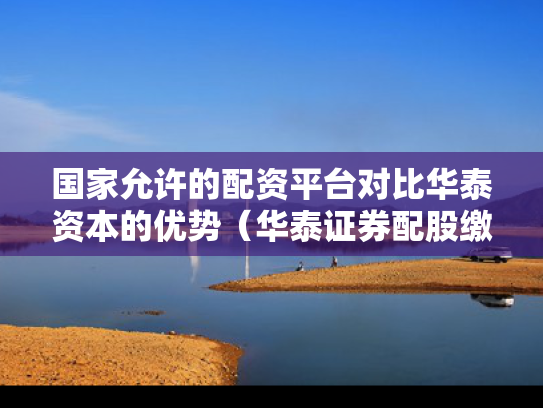 国家允许的配资平台对比华泰资本的优势（华泰证券配股缴费）