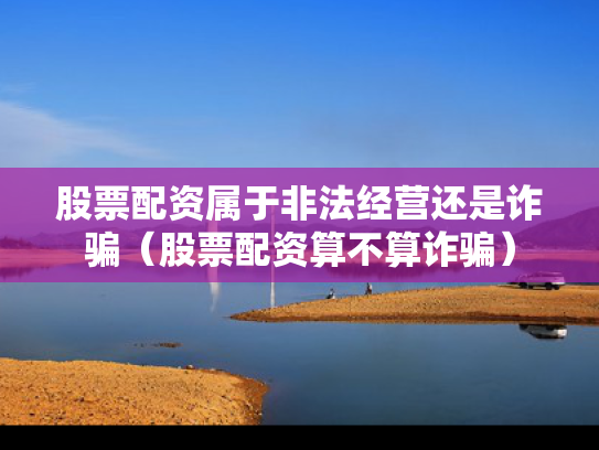 股票配资属于非法经营还是诈骗（股票配资算不算诈骗）