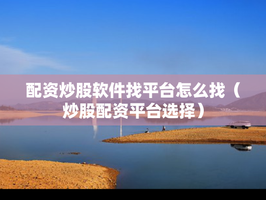 配资炒股软件找平台怎么找（炒股配资平台选择）