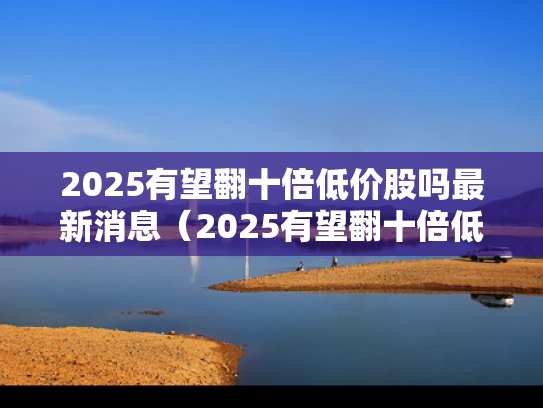 2025有望翻十倍低价股吗最新消息（2025有望翻十倍低价股吗最新消息）