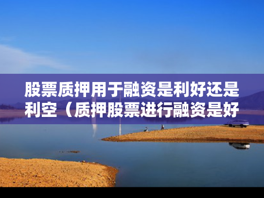 股票质押用于融资是利好还是利空（质押股票进行融资是好还是坏）