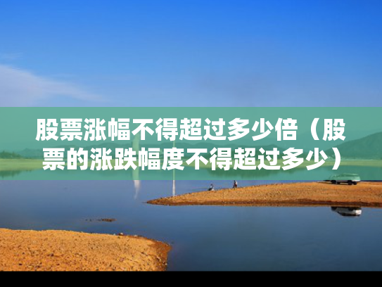 股票涨幅不得超过多少倍（股票的涨跌幅度不得超过多少）