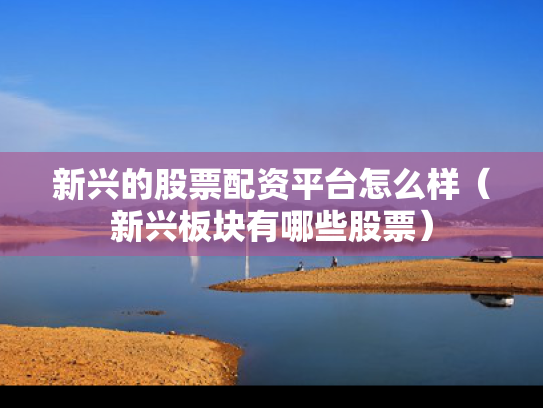 新兴的股票配资平台怎么样（新兴板块有哪些股票）
