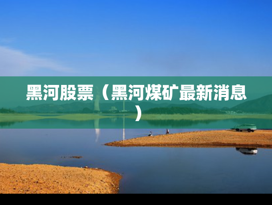 黑河股票（黑河煤矿最新消息）