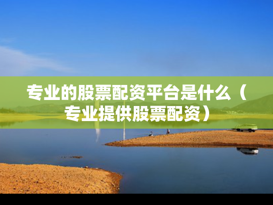 专业的股票配资平台是什么（专业提供股票配资）
