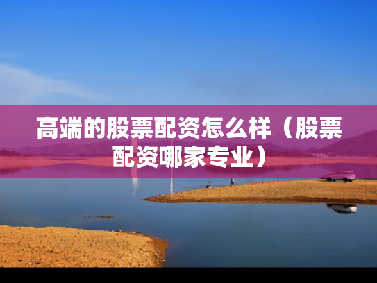 高端的股票配资怎么样（股票配资哪家专业）