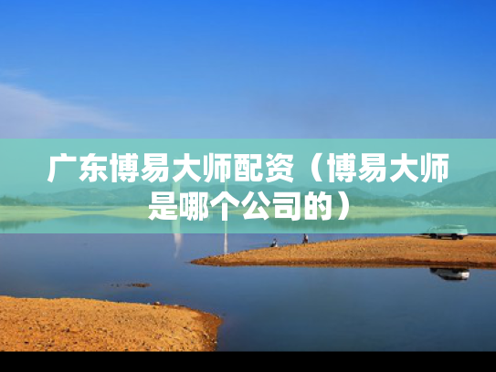 广东博易大师配资（博易大师是哪个公司的）