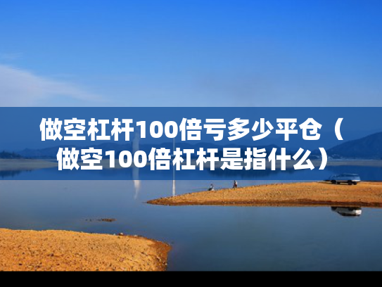 做空杠杆100倍亏多少平仓（做空100倍杠杆是指什么）