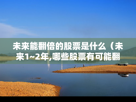 未来能翻倍的股票是什么（未来1~2年,哪些股票有可能翻倍?）