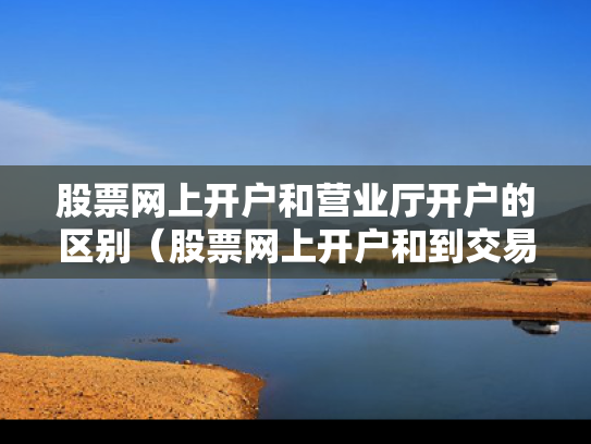 股票网上开户和营业厅开户的区别（股票网上开户和到交易厅开户有什么区别）