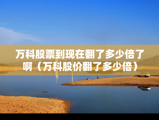 万科股票到现在翻了多少倍了啊（万科股价翻了多少倍）