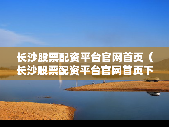 长沙股票配资平台官网首页（长沙股票配资平台官网首页下载）