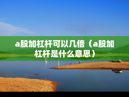 a股加杠杆可以几倍（a股加杠杆是什么意思）