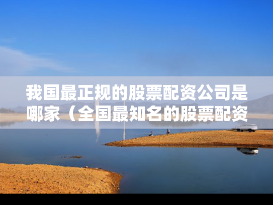我国最正规的股票配资公司是哪家（全国最知名的股票配资平台）